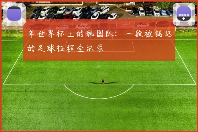 年世界杯上的韩国队：一段被铭记的足球征程全记录