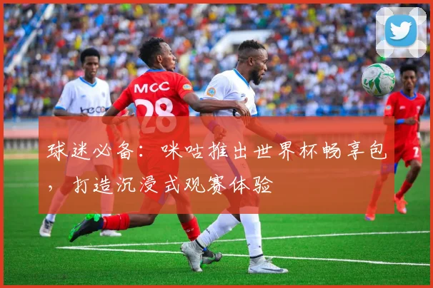 球迷必备：咪咕推出世界杯畅享包，打造沉浸式观赛体验