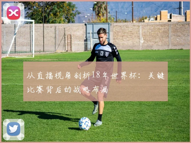 从直播视角剖析18年世界杯：关键比赛背后的战略布局