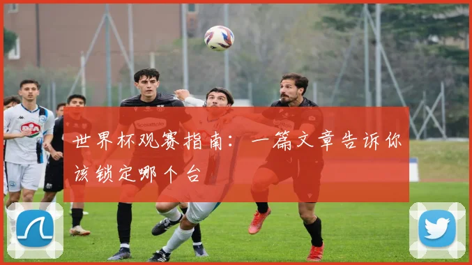世界杯观赛指南：一篇文章告诉你该锁定哪个台