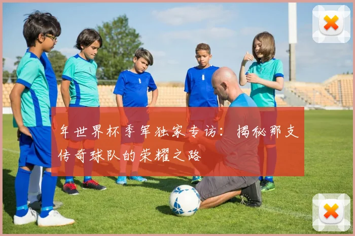 年世界杯季军独家专访：揭秘那支传奇球队的荣耀之路