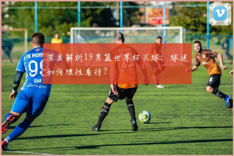 深度解析19男篮世界杯买球：球迷如何理性看待？