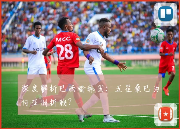 深度解析巴西输韩国：五星桑巴为何亚洲折戟？