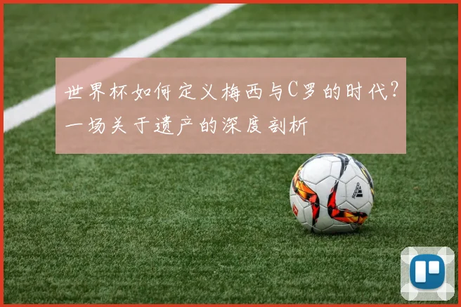 世界杯如何定义梅西与C罗的时代?一场关于遗产的深度剖析