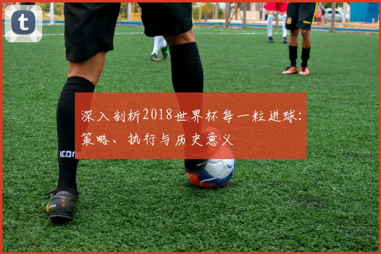 深入剖析2018世界杯每一粒进球:策略、执行与历史意义
