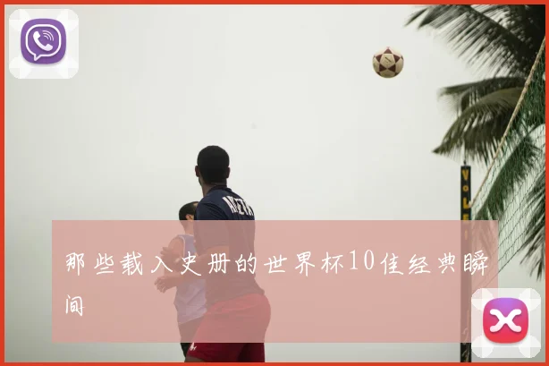 那些载入史册的世界杯10佳经典瞬间