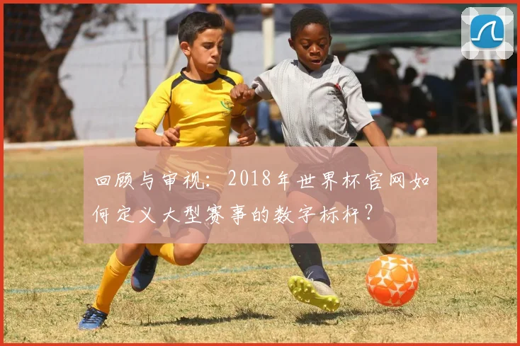 回顾与审视：2018年世界杯官网如何定义大型赛事的数字标杆？
