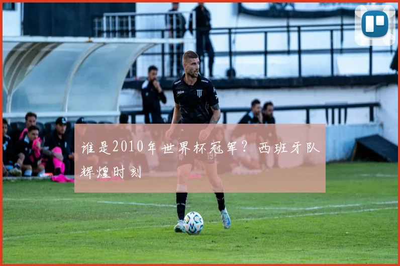 谁是2010年世界杯冠军?西班牙队辉煌时刻