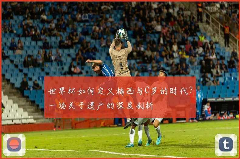 世界杯如何定义梅西与C罗的时代？一场关于遗产的深度剖析