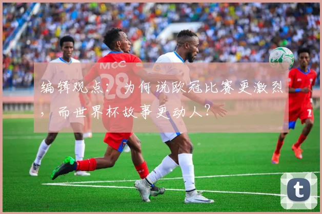 编辑观点:为何说欧冠比赛更激烈,而世界杯故事更动人?