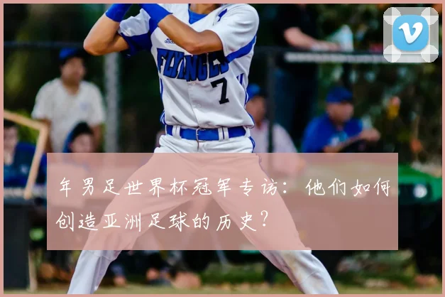 年男足世界杯冠军专访:他们如何创造亚洲足球的历史?