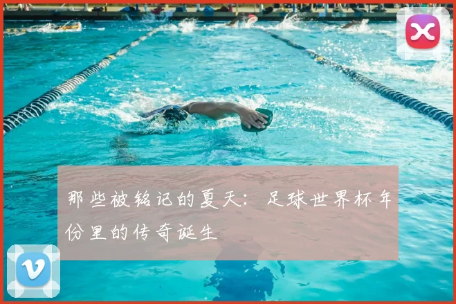那些被铭记的夏天：足球世界杯年份里的传奇诞生