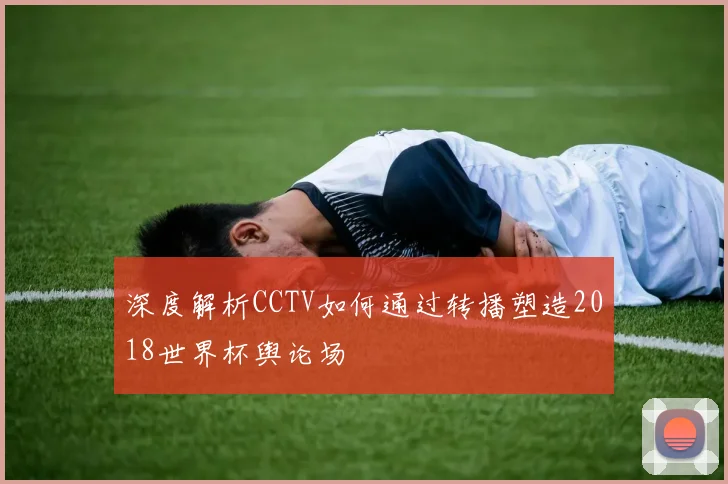 深度解析CCTV如何通过转播塑造2018世界杯舆论场