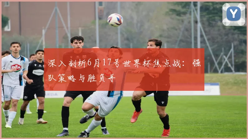 深入剖析6月17号世界杯焦点战：强队策略与胜负手