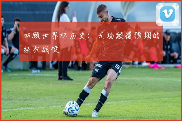 回顾世界杯历史：五场颠覆预期的经典战役