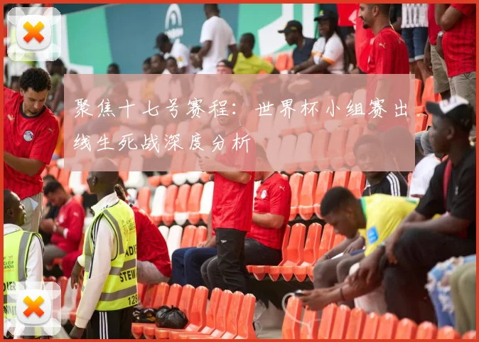 聚焦十七号赛程:世界杯小组赛出线生死战深度分析