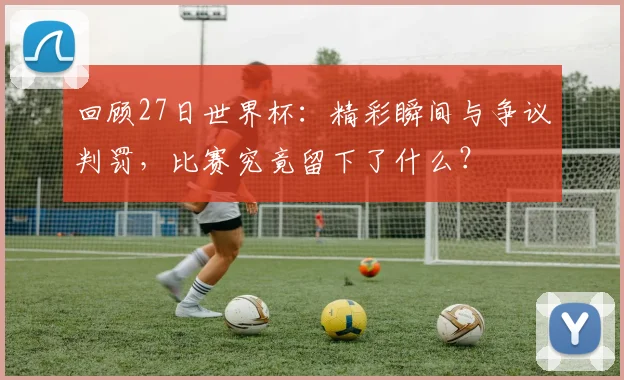 回顾27日世界杯：精彩瞬间与争议判罚，比赛究竟留下了什么？