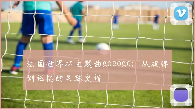 法国世界杯主题曲gogogo：从旋律到记忆的足球史诗