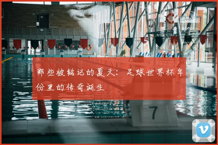 那些被铭记的夏天:足球世界杯年份里的传奇诞生
