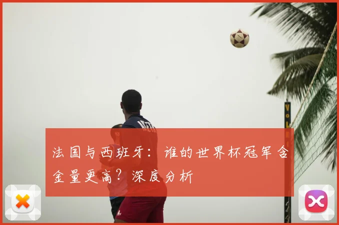 法国与西班牙：谁的世界杯冠军含金量更高？深度分析