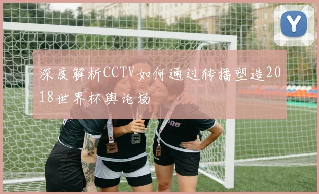 深度解析CCTV如何通过转播塑造2018世界杯舆论场