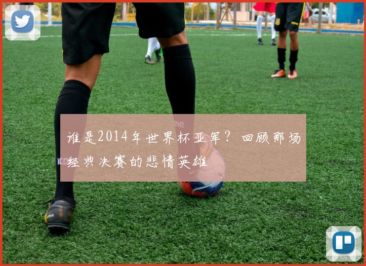 谁是2014年世界杯亚军？回顾那场经典决赛的悲情英雄