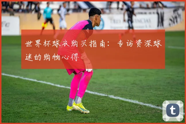 世界杯球衣购买指南:专访资深球迷的购物心得