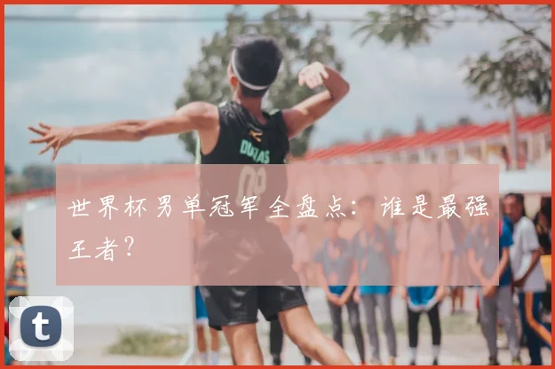 世界杯男单冠军全盘点:谁是最强王者?