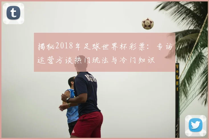 揭秘2018年足球世界杯彩票:专访运营方谈热门玩法与冷门知识