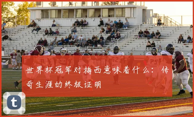 世界杯冠军对梅西意味着什么:传奇生涯的终极证明