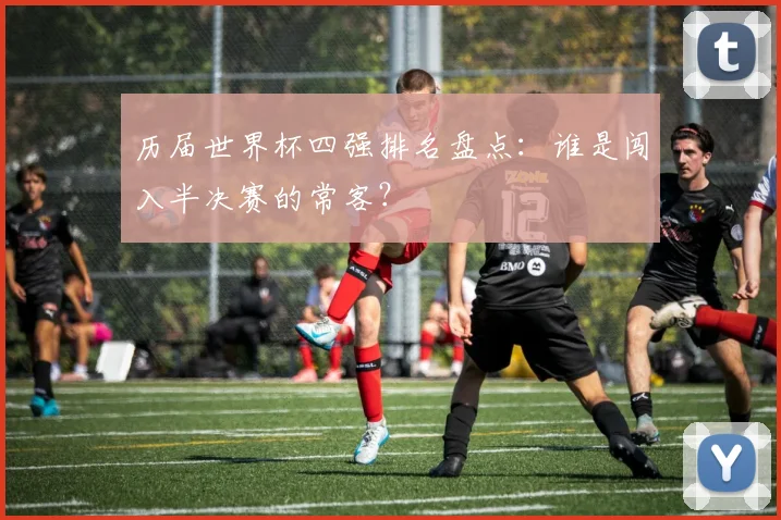 历届世界杯四强排名盘点：谁是闯入半决赛的常客？