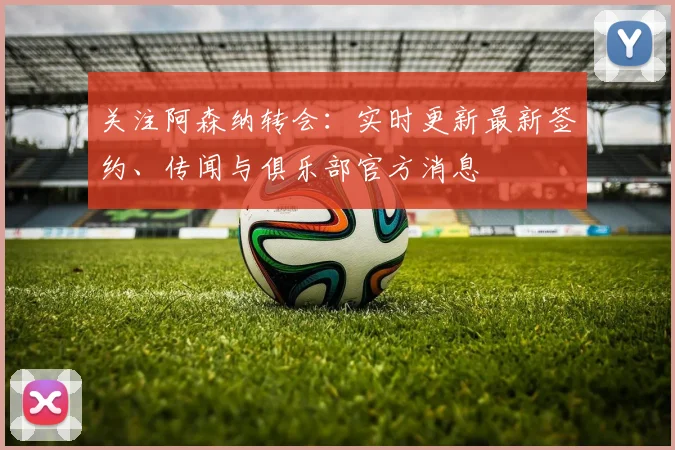 关注阿森纳转会：实时更新最新签约、传闻与俱乐部官方消息