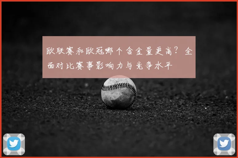 欧联赛和欧冠哪个含金量更高？全面对比赛事影响力与竞争水平