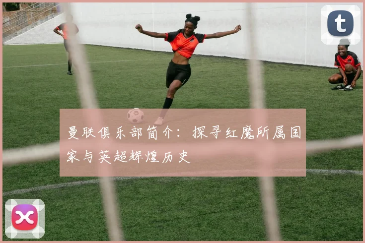 曼联俱乐部简介:探寻红魔所属国家与英超辉煌历史