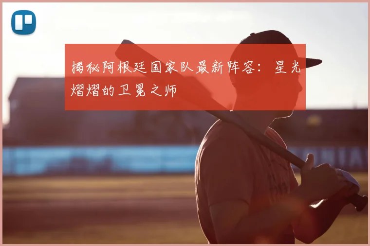 揭秘阿根廷国家队最新阵容：星光熠熠的卫冕之师