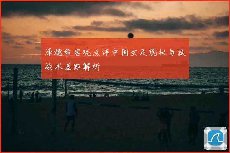 泽穗希客观点评中国女足现状与技战术差距解析