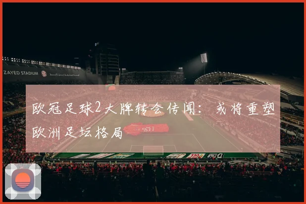 欧冠足球2大牌转会传闻：或将重塑欧洲足坛格局