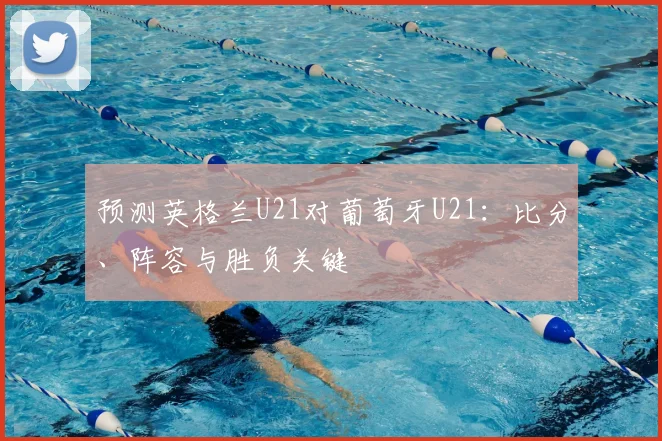预测英格兰U21对葡萄牙U21：比分、阵容与胜负关键