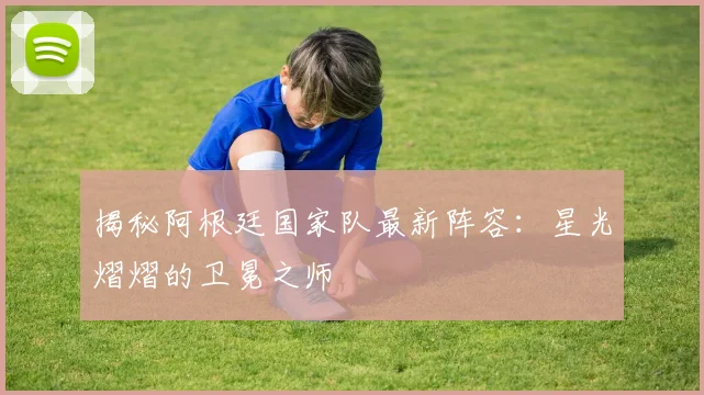 揭秘阿根廷国家队最新阵容：星光熠熠的卫冕之师