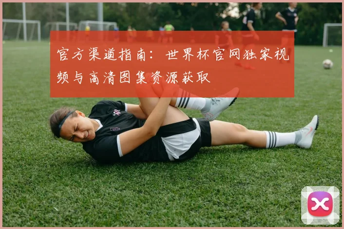 官方渠道指南：世界杯官网独家视频与高清图集资源获取