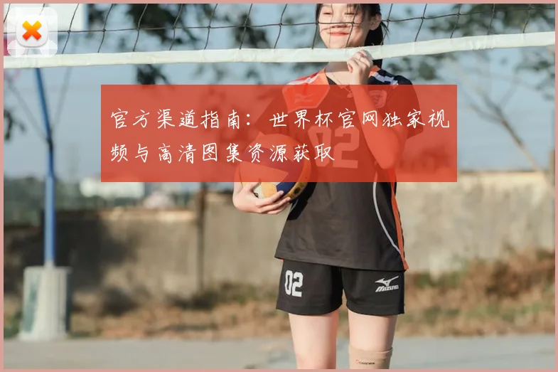 官方渠道指南：世界杯官网独家视频与高清图集资源获取