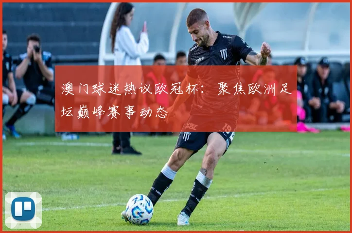澳门球迷热议欧冠杯：聚焦欧洲足坛巅峰赛事动态