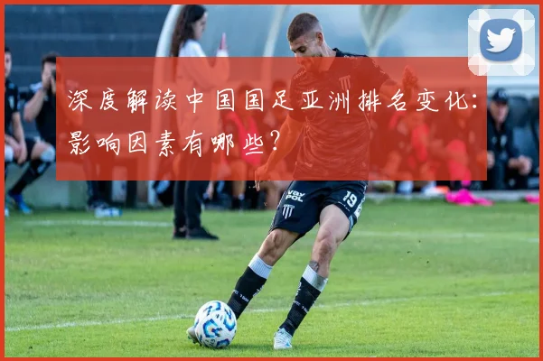 深度解读中国国足亚洲排名变化：影响因素有哪些？