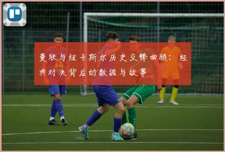 曼联与纽卡斯尔历史交锋回顾:经典对决背后的数据与故事