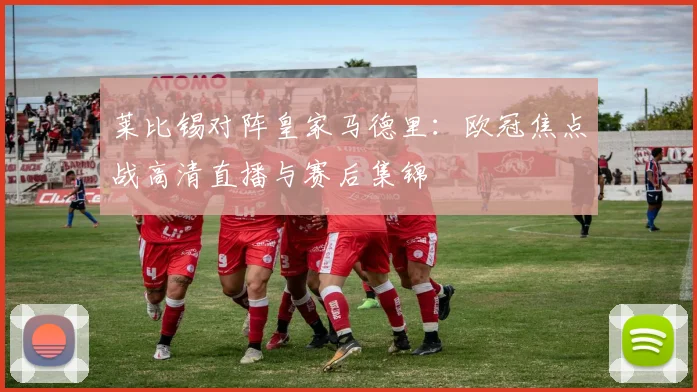 莱比锡对阵皇家马德里：欧冠焦点战高清直播与赛后集锦